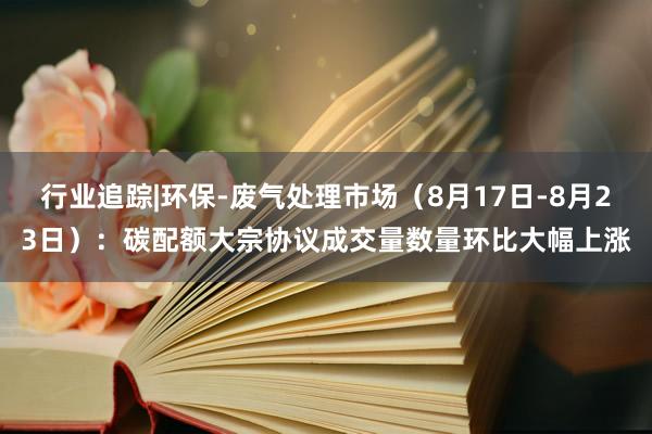 行业追踪|环保-废气处理市场（8月17日-8月23日）：碳配额大宗协议成交量数量环比大幅上涨