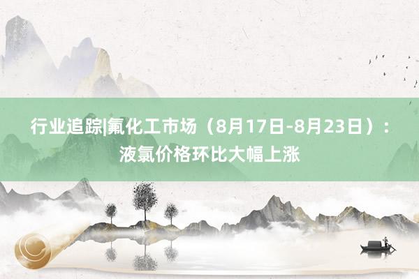 行业追踪|氟化工市场（8月17日-8月23日）：液氯价格环比大幅上涨