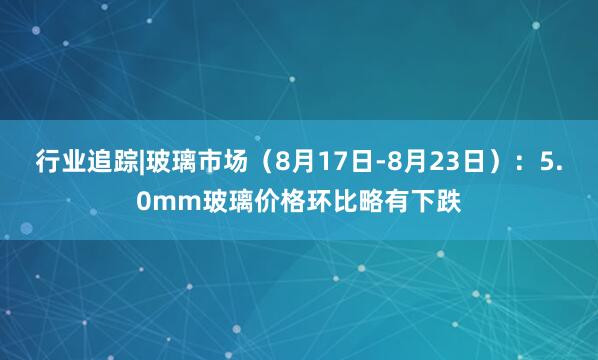 行业追踪|玻璃市场（8月17日-8月23日）：5.0mm玻璃价格环比略有下跌