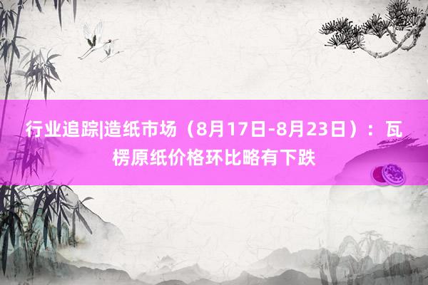 行业追踪|造纸市场（8月17日-8月23日）：瓦楞原纸价格环比略有下跌