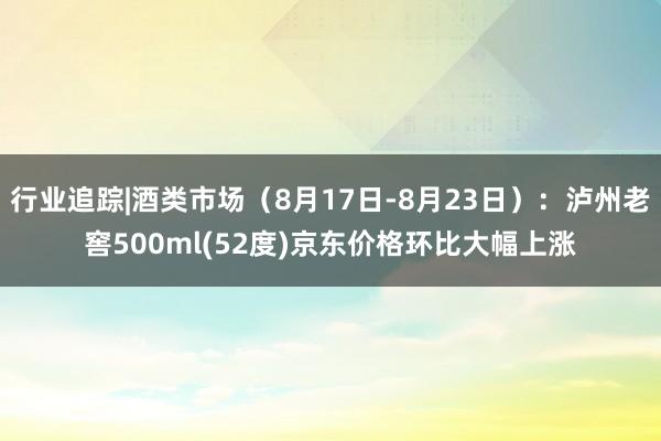 行业追踪|酒类市场（8月17日-8月23日）：泸州老窖500ml(52度)京东价格环比大幅上涨