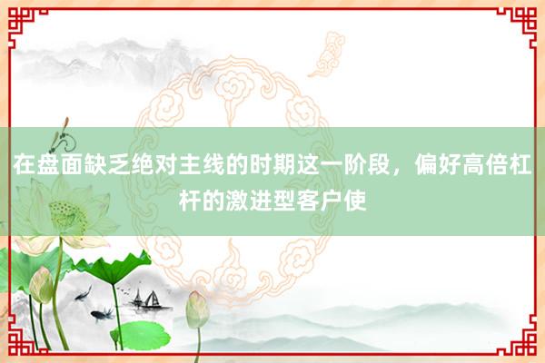 在盘面缺乏绝对主线的时期这一阶段，偏好高倍杠杆的激进型客户使