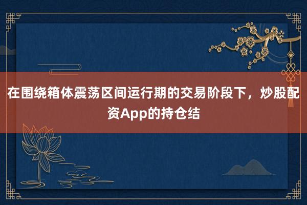 在围绕箱体震荡区间运行期的交易阶段下，炒股配资App的持仓结