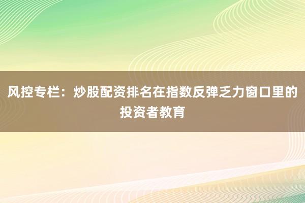 风控专栏：炒股配资排名在指数反弹乏力窗口里的投资者教育