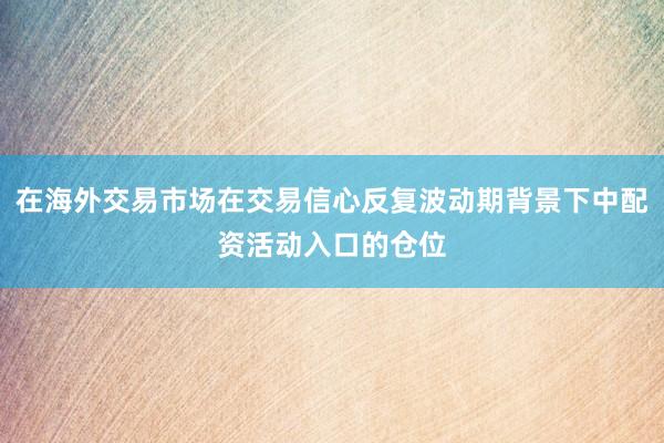 在海外交易市场在交易信心反复波动期背景下中配资活动入口的仓位