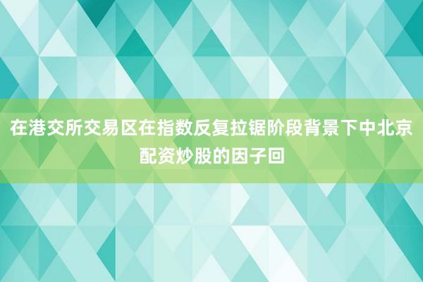 在港交所交易区在指数反复拉锯阶段背景下中北京配资炒股的因子回