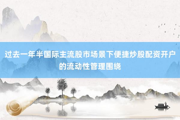 过去一年半国际主流股市场景下便捷炒股配资开户的流动性管理围绕