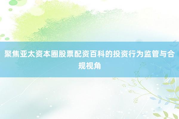 聚焦亚太资本圈股票配资百科的投资行为监管与合规视角