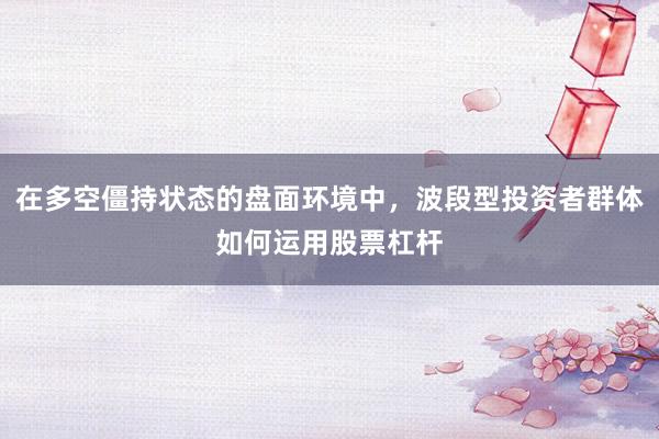 在多空僵持状态的盘面环境中，波段型投资者群体如何运用股票杠杆