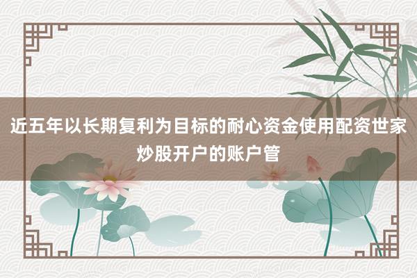 近五年以长期复利为目标的耐心资金使用配资世家炒股开户的账户管