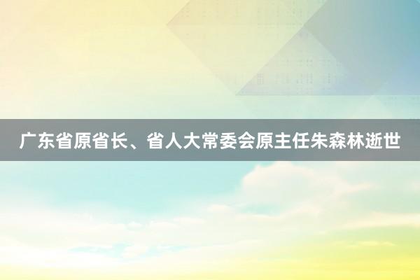 广东省原省长、省人大常委会原主任朱森林逝世