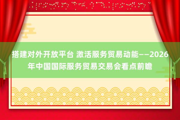 搭建对外开放平台 激活服务贸易动能——2026年中国国际服务贸易交易会看点前瞻