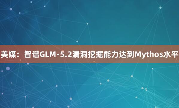 美媒：智谱GLM-5.2漏洞挖掘能力达到Mythos水平