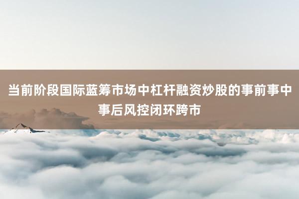 当前阶段国际蓝筹市场中杠杆融资炒股的事前事中事后风控闭环跨市