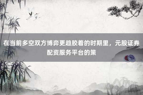 在当前多空双方博弈更趋胶着的时期里，元股证券配资服务平台的策