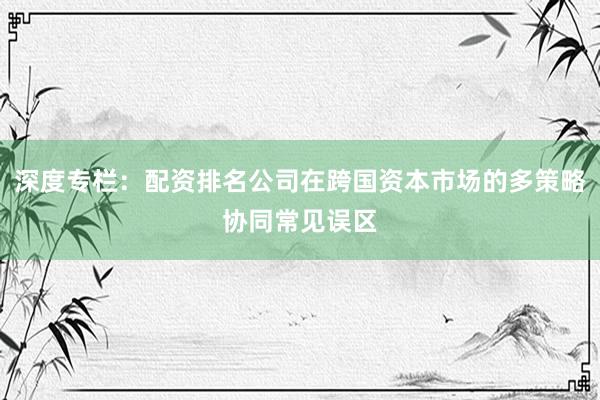 深度专栏：配资排名公司在跨国资本市场的多策略协同常见误区
