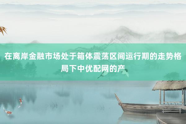 在离岸金融市场处于箱体震荡区间运行期的走势格局下中优配网的产