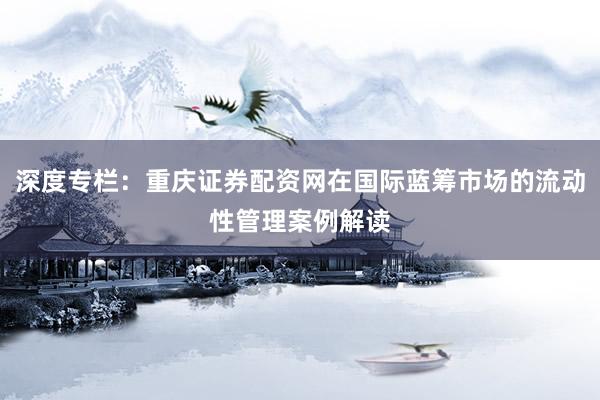 深度专栏：重庆证券配资网在国际蓝筹市场的流动性管理案例解读