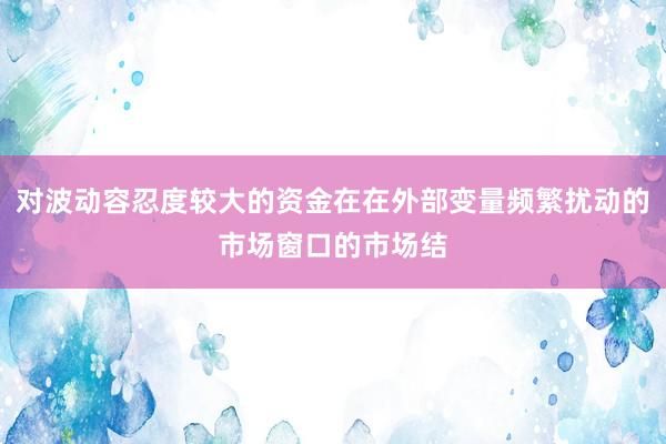 对波动容忍度较大的资金在在外部变量频繁扰动的市场窗口的市场结