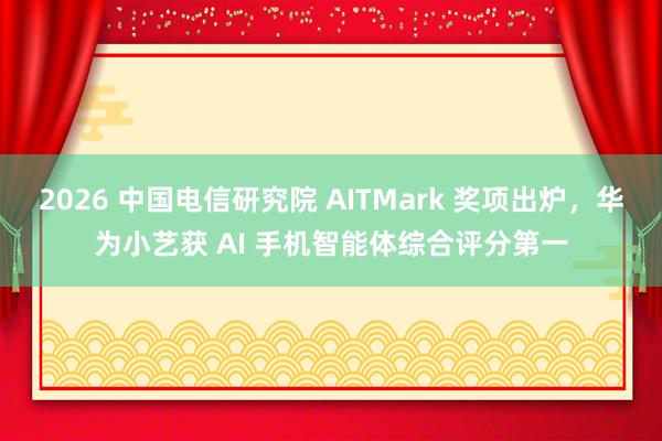 2026 中国电信研究院 AITMark 奖项出炉，华为小艺获 AI 手机智能体综合评分第一
