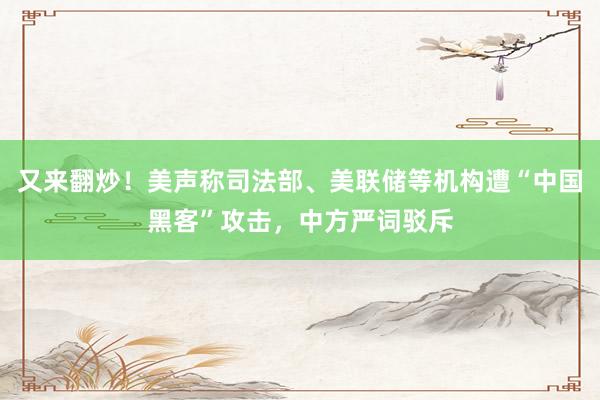 又来翻炒！美声称司法部、美联储等机构遭“中国黑客”攻击，中方严词驳斥