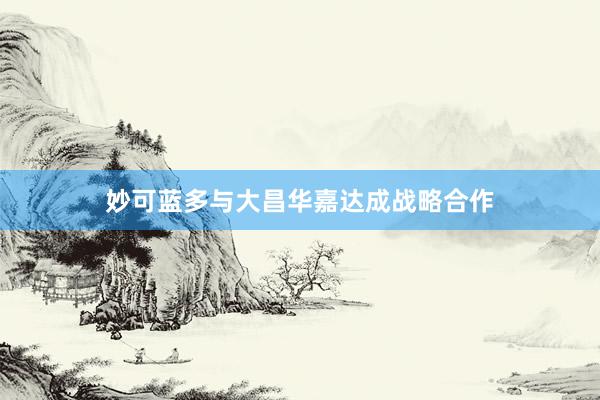 妙可蓝多与大昌华嘉达成战略合作