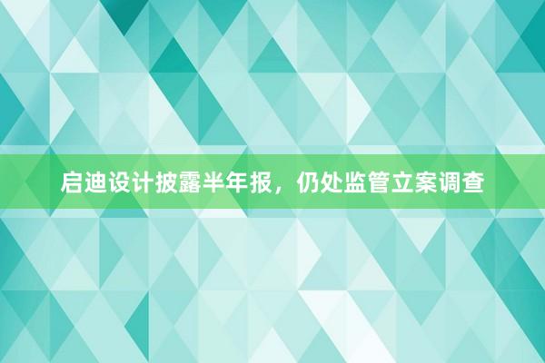 启迪设计披露半年报，仍处监管立案调查