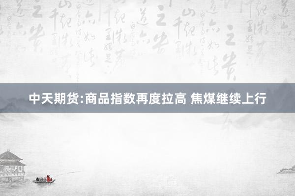 中天期货:商品指数再度拉高 焦煤继续上行