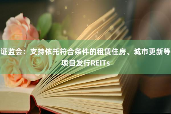 证监会：支持依托符合条件的租赁住房、城市更新等项目发行REITs