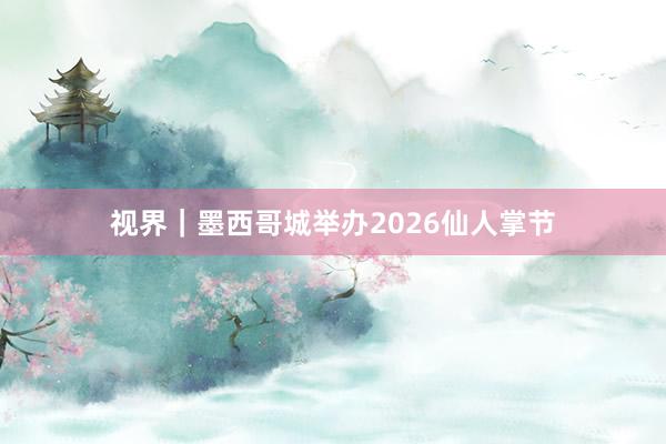 视界｜墨西哥城举办2026仙人掌节