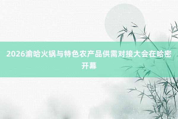 2026渝哈火锅与特色农产品供需对接大会在哈密开幕