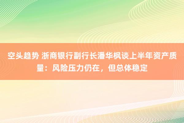 空头趋势 浙商银行副行长潘华枫谈上半年资产质量：风险压力仍在，但总体稳定