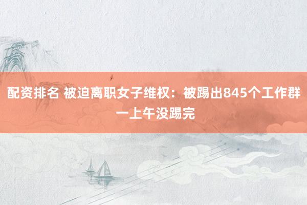配资排名 被迫离职女子维权：被踢出845个工作群 一上午没踢完