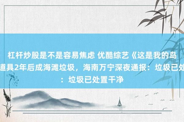 杠杆炒股是不是容易焦虑 优酷综艺《这是我的岛》遗留道具2年后成海滩垃圾，海南万宁深夜通报：垃圾已处置干净