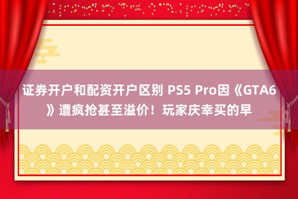 证券开户和配资开户区别 PS5 Pro因《GTA6》遭疯抢甚至溢价！玩家庆幸买的早