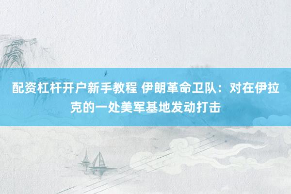 配资杠杆开户新手教程 伊朗革命卫队：对在伊拉克的一处美军基地发动打击