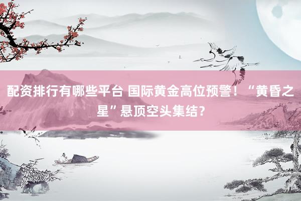配资排行有哪些平台 国际黄金高位预警！“黄昏之星”悬顶空头集结？