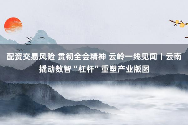 配资交易风险 贯彻全会精神 云岭一线见闻丨云南撬动数智“杠杆”重塑产业版图