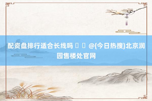 配资盘排行适合长线吗 ☪️@{今日热搜}北京润园售楼处官网