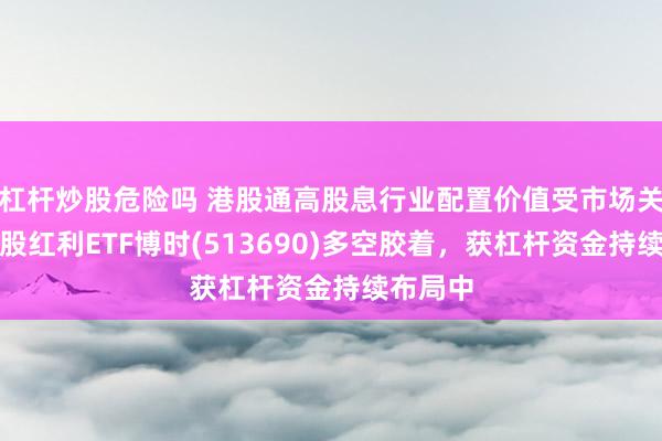 杠杆炒股危险吗 港股通高股息行业配置价值受市场关注，港股红利ETF博时(513690)多空胶着，获杠杆资金持续布局中
