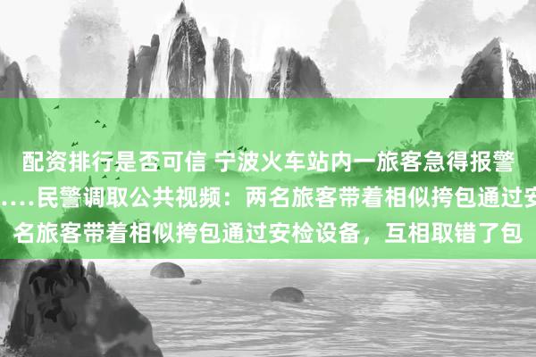 配资排行是否可信 宁波火车站内一旅客急得报警：9万元现金不翼而飞……民警调取公共视频：两名旅客带着相似挎包通过安检设备，互相取错了包
