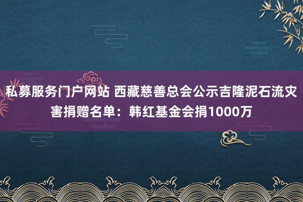 私募服务门户网站 西藏慈善总会公示吉隆泥石流灾害捐赠名单：韩红基金会捐1000万