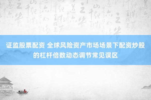 证监股票配资 全球风险资产市场场景下配资炒股的杠杆倍数动态调节常见误区