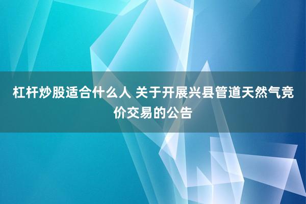 杠杆炒股适合什么人 关于开展兴县管道天然气竞价交易的公告
