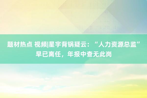 题材热点 视频|星宇背锅疑云：“人力资源总监”早已离任，年报中查无此岗