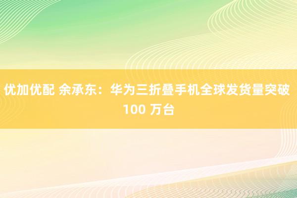 优加优配 余承东：华为三折叠手机全球发货量突破 100 万台