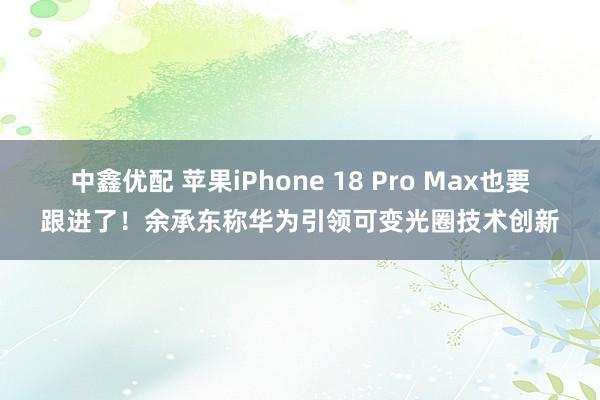 中鑫优配 苹果iPhone 18 Pro Max也要跟进了！余承东称华为引领可变光圈技术创新
