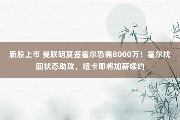 新股上市 曼联明夏签霍尔恐需8000万！霍尔找回状态助攻，纽卡即将加薪续约