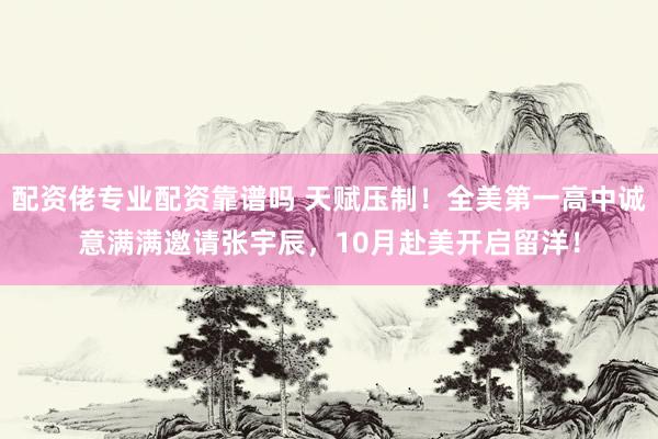 配资佬专业配资靠谱吗 天赋压制！全美第一高中诚意满满邀请张宇辰，10月赴美开启留洋！