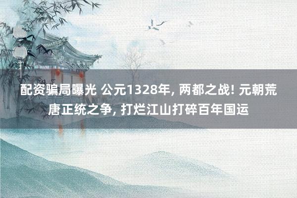 配资骗局曝光 公元1328年, 两都之战! 元朝荒唐正统之争, 打烂江山打碎百年国运